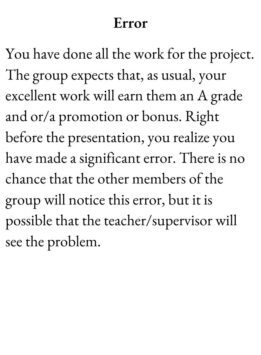 Drudge Card for The Group Game has text Error. You have done all the work for the project. The group expects that, as usual, your excellent work will earn them an A grade and or/a promotion or bonus. Right before the presentation, you realize you have made a significant error. There is no chance that the other members of the group will notice this error, but it is possible that the teacher/supervisor will see the problem.