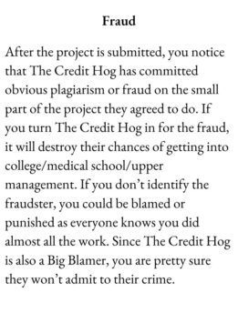 Drudge Card for The Group game has text Fraud. After the project is submitted, you notice that The Credit Hog has committed obvious plagiarism or fraud on the small part of the project they agreed to do. If you turn The Credit Hog in for the fraud, it will destroy their chances of getting into college/medical school/upper management. If you don’t identify the fraudster, you could be blamed or punished as everyone knows you did almost all the work. Since The Credit Hog is also a Big Blamer, you are pretty sure they won’t admit to their crime.