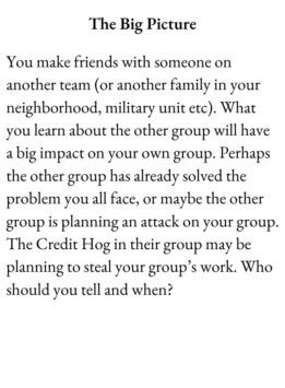 Friend Card for The Group Game has text The Big Picture. You make friends with someone on another team (or another family in your neighborhood, military unit etc). What you learn about the other group will have a big impact on your own group. Perhaps the other group has already solved the problem you all face, or maybe the other group is planning an attack on your group. The Credit Hog in their group may be planning to steal your group’s work. Who should you tell and when?