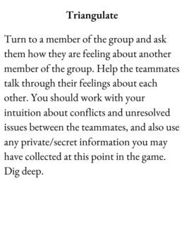 Friend Card for The Group Game has text Triangulate. Turn to a member of the group and ask them how they are feeling about another member of the group. Help the teammates talk through their feelings about each other. You should work with your intuition about conflicts and unresolved issues between the teammates, and also use any private/secret information you may have collected at this point in the game. Dig deep.