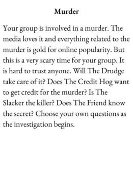 Scenario Card The Group Game has text Murder. Your group is involved in a murder. The media loves it and everything related to the murder is gold for online popularity. But this is a very scary time for your group. It is hard to trust anyone. Will The Drudge take care of it? Does The Credit Hog want to get credit for the murder? Is The Slacker the killer? Does The Friend know the secret? Choose your own questions as the investigation begins.