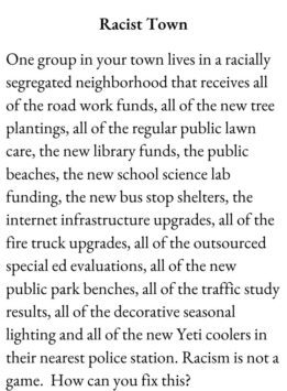 Scenario Card for The Group Game has text Racism. One group in your town lives in a racially segregated neighborhood that receives all of the road work funds, all of the new tree plantings, all of the regular public lawn care, the new library funds, the public beaches, the new school science lab funding, the new bus stop shelters, the internet infrastructure upgrades, all of the fire truck upgrades, all of the outsourced special ed evaluations, all of the new public park benches, all of the traffic study results, all of the decorative seasonal lighting and all of the new Yeti coolers in their nearest police station. Racism is not a game. How can you fix this?