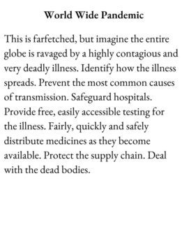 Scenario Card for The Group Game has text World Wide Pandemic. This is farfetched, but imagine the entire globe is ravaged by a highly contagious and very deadly illness. Identify how the illness spreads. Prevent the most common causes of transmission. Safeguard hospitals. Provide free, easily accessible testing for the illness. Fairly, quickly and safely distribute medicines as they become available. Protect the supply chain. Deal with the dead bodies.