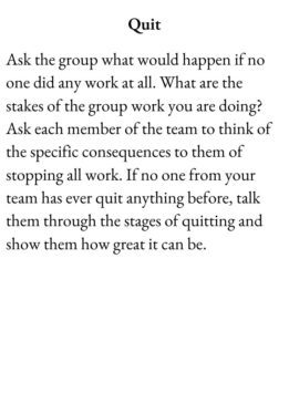 Slacker Card for The Group Game has text Quit. Ask the group what would happen if no one did any work at all. What are the stakes of the group work you are doing? Ask each member of the team to think of the specific consequences to them of stopping all work. If no one from your team has ever quit anything before, talk them through the stages of quitting and show them how great it can be.