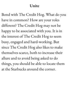 Slacker Card for The Group Game has text Unite. Bond with The Credit Hog. What do you have in common? How are your roles different? The Credit Hog may not be happy to be associated with you. It is in the interest of The Credit Hog to seem busy, engaged and hard-working. But since The Credit Hog also likes to make themselves scarce, both to increase their allure and to avoid being asked to do things, you should be able to locate them at the Starbucks around the corner.