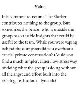 Slacker Card for The Group Game has text Value. It is common to assume The Slacker contributes nothing to the group. But sometimes the person who is outside the group has valuable insights that could be useful to the team. While you were vaping behind the dumpster did you overhear a crucial private conversation? Could you find a much simpler, easier, low-stress way of doing what the group is doing without all the angst and effort built into the existing institutional dynamic?