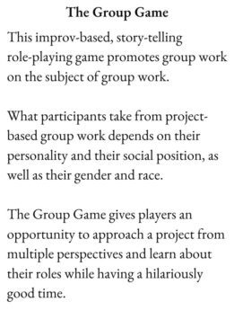 Card reads: The Group Game: This improv-based, story-telling role-playing game promotes group work on the subject of group work. What participants take from project-based group work depends on their personality and their social position, as well as their gender and race. The Group Game gives players an opportunity to approach a project from multiple perspectives and learn about their roles while having a hilariously good time.