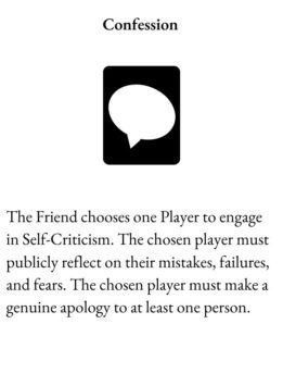 Time Out Card for The Group Game is Confession with text: The Friend chooses one Player to engage in Self-Criticism. The chosen player must publicly reflect on their mistakes, failures, and fears. The chosen player must make a genuine apology to at least one person.